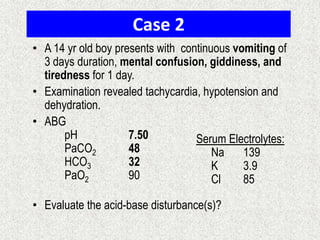 Case 2
• A 14 yr old boy presents with continuous vomiting of
3 days duration, mental confusion, giddiness, and
tiredness for 1 day.
• Examination revealed tachycardia, hypotension and
dehydration.
• ABG
pH 7.50
PaCO2 48
HCO3 32
PaO2 90
• Evaluate the acid-base disturbance(s)?
Serum Electrolytes:
Na 139
K 3.9
Cl 85
 