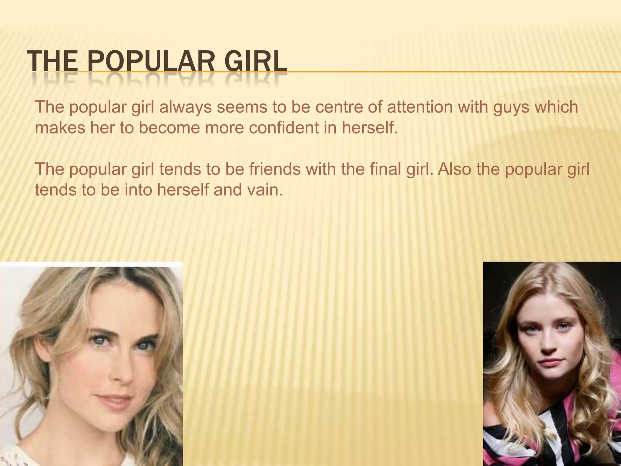 THE POPULAR GIRL
The popular girl always seems to be centre of attention with guys which
makes her to become more confident in herself.
The popular girl tends to be friends with the final girl. Also the popular girl
tends to be into herself and vain.
 