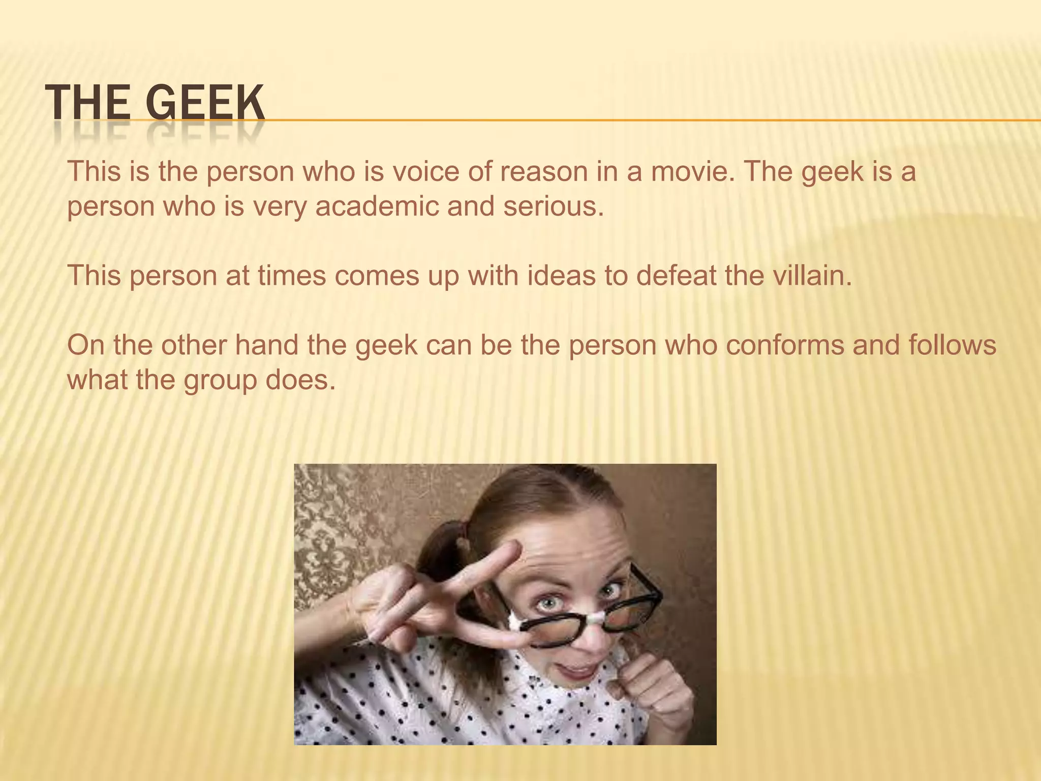THE GEEK
This is the person who is voice of reason in a movie. The geek is a
person who is very academic and serious.
This person at times comes up with ideas to defeat the villain.
On the other hand the geek can be the person who conforms and follows
what the group does.
 