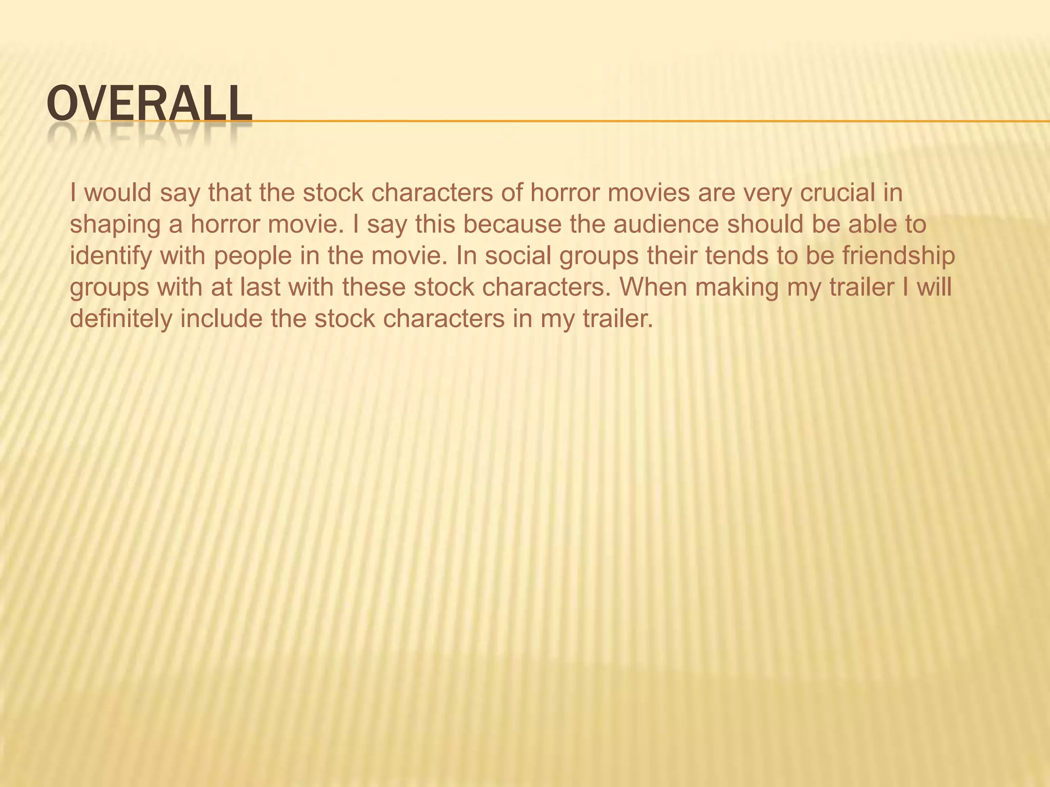 OVERALL
I would say that the stock characters of horror movies are very crucial in
shaping a horror movie. I say this because the audience should be able to
identify with people in the movie. In social groups their tends to be friendship
groups with at last with these stock characters. When making my trailer I will
definitely include the stock characters in my trailer.
 