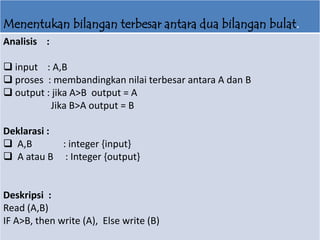 Menentukan bilangan terbesar antara dua bilangan bulat.
Analisis :
 input : A,B
 proses : membandingkan nilai terbesar antara A dan B
 output : jika A>B output = A
Jika B>A output = B
Deklarasi :
 A,B : integer {input}
 A atau B : Integer {output}
Deskripsi :
Read (A,B)
IF A>B, then write (A), Else write (B)
 