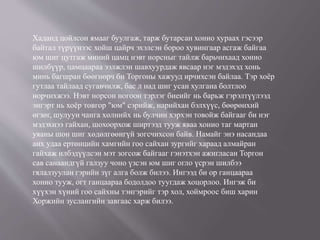 Хаданд цойлсон ямааг буулгаж, тарж бутарсан хонио хураах гэсээр
байтал түрүүнээс хойш цайрч эхэлсэн бороо хувингаар асгаж байгаа
юм шиг цутгаж миний цамц нэвт норсныг тайлж барьчихаад хонио
шилбүүр, цамцаараа ээлжлэн шавхуурдаж явсаар нэг мэдэхэд хонь
минь багшран бөөгнөрч би Торгоны хажууд ирчихсэн байлаа. Тэр хоёр
гутлаа тайлаад сугавчилж, бас л над шиг усан хулгана болтлоо
норчихжээ. Нэвт норсон ногоон тэрлэг биеийг нь барьж гэрэлтүүлээд
энгэрт нь хоёр товгор "юм" сэрийж, нарийхан бэлхүүс, бөөрөнхий
өгзөг, шулуун чанга хөлнийх нь булчин хэрхэн товойж байгааг би нэг
мэдэхнээ гайхан, шохоорхож ширтээд тууж яваа хонио таг мартан
уяаны шон шиг хөдөлгөөнгүй зогсчихсон байв. Намайг энэ насандаа
анх удаа ертөнцийн хамгийн гоо сайхан зургийг хараад алмайран
гайхаж илбэдүүлсэн мэт зогсож байгааг гэнэтхэн ажигласан Торгон
сав санаандгүй галзуу чоно үзсэн юм шиг огло үсрэн шилбээ
гялалзуулан гэрийн зүг алга болж билээ. Ингээд би ор ганцаараа
хонио тууж, огт ганцаараа бодолдоо туугдаж хоцорлоо. Ингэж би
хүүхэн хүний гоо сайхны тэнгэрийг тэр хол, хоймроос биш харин
Хоржийн зуслангийн завгаас харж билээ.
 