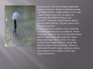 Хүний нутагт хэд хоног бороо шиврэхийг
харлаа, үнэрлэлээ. Идэр ес тачигнах цагаар
хур бороо мэдрэх хэдий сайхан ч гэлээ харь
газрын бороо үнэр үгүй нь даанч ха-
рамсмаар. Бага байхад баруун урд
дүнхийх Халцгайн оройд баахан бараан
үүл бүүдийж байгаад гэр өөд дөхөн хэсэг-
хэн чимээгүй аяд-
санаа намуухан шиврээд зүлэг ногооны
үнэртэй холилдон үхтэл үл мартам тансаг
мэдрэмж, тийм нэг сэтгэл цэлмэлтийг авчир-
дагсан. Монголоос өөр газар ийм тансаг
үнэр ханхалдаг гэж үү. Зуны эхэн сард
дуслах бороо өөрөө зөөлхөн, ургаж буй
ногоо нь өөрөө нялх болохоор тийм үед
байгалийн бэлгийг мэдрэх хичнээн сайхан,
амьд явахын нэгэн жаргал гэлтэй. Зун
хурдан болоосой.
 