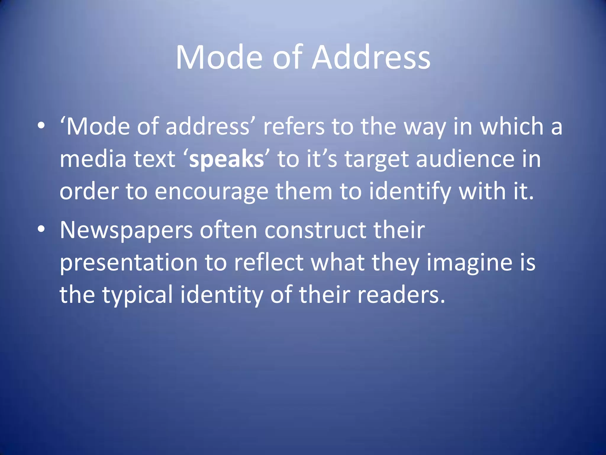 Mode of Address
• ‘Mode of address’ refers to the way in which a
media text ‘speaks’ to it’s target audience in
order to encourage them to identify with it.
• Newspapers often construct their
presentation to reflect what they imagine is
the typical identity of their readers.
 