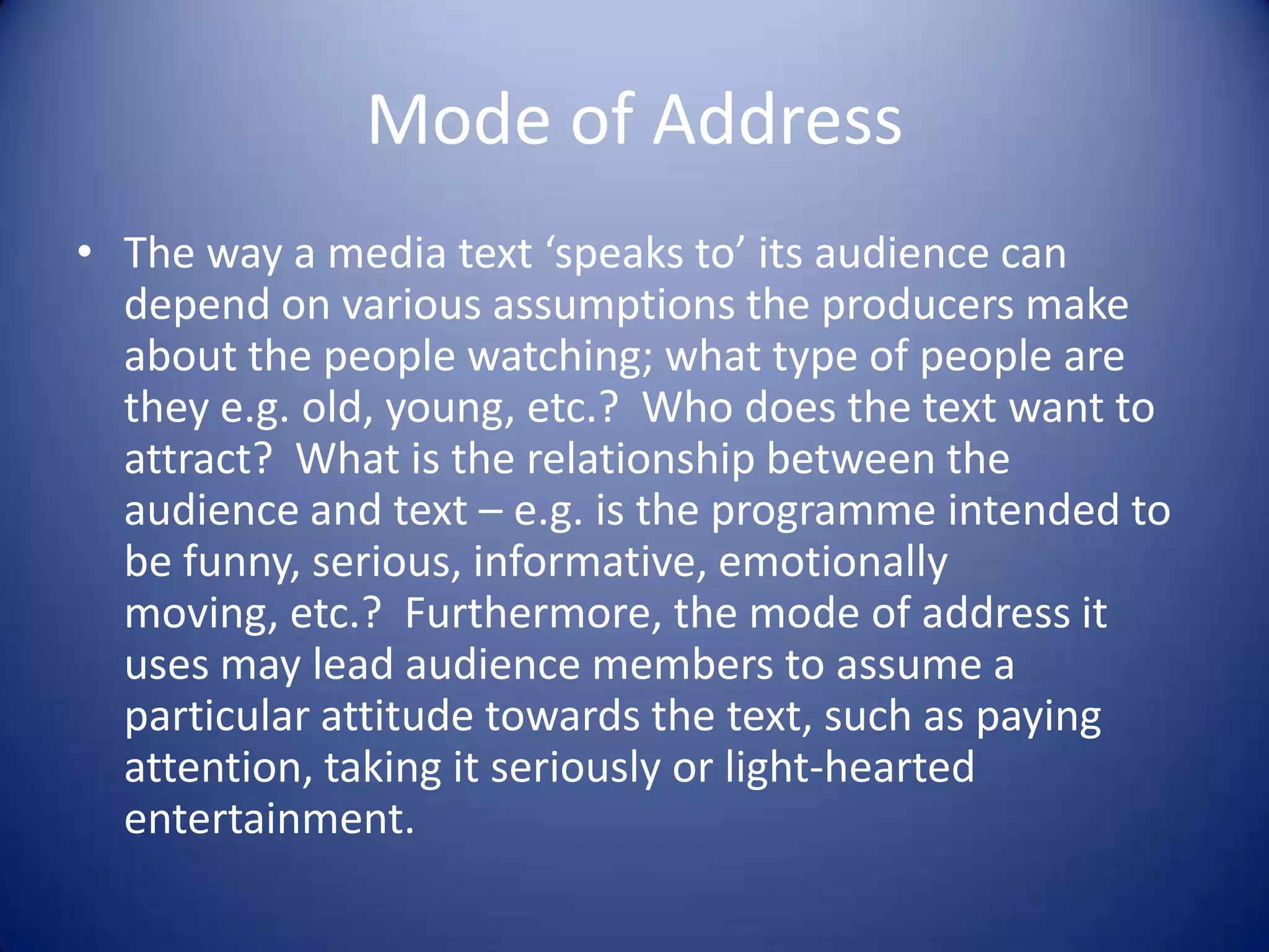 Mode of Address
• The way a media text ‘speaks to’ its audience can
depend on various assumptions the producers make
about the people watching; what type of people are
they e.g. old, young, etc.? Who does the text want to
attract? What is the relationship between the
audience and text – e.g. is the programme intended to
be funny, serious, informative, emotionally
moving, etc.? Furthermore, the mode of address it
uses may lead audience members to assume a
particular attitude towards the text, such as paying
attention, taking it seriously or light-hearted
entertainment.
 