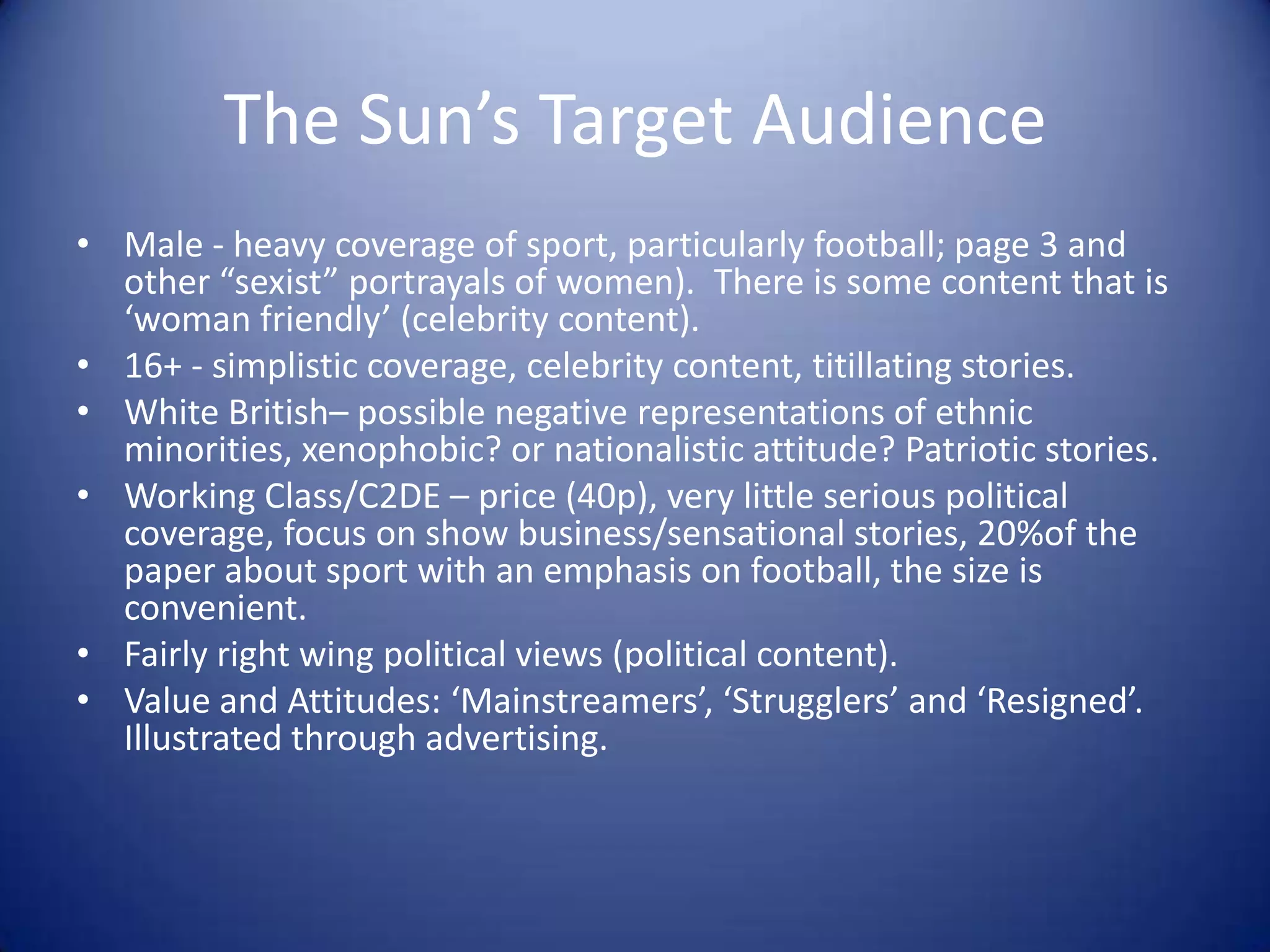 The Sun’s Target Audience
• Male - heavy coverage of sport, particularly football; page 3 and
other “sexist” portrayals of women). There is some content that is
‘woman friendly’ (celebrity content).
• 16+ - simplistic coverage, celebrity content, titillating stories.
• White British– possible negative representations of ethnic
minorities, xenophobic? or nationalistic attitude? Patriotic stories.
• Working Class/C2DE – price (40p), very little serious political
coverage, focus on show business/sensational stories, 20%of the
paper about sport with an emphasis on football, the size is
convenient.
• Fairly right wing political views (political content).
• Value and Attitudes: ‘Mainstreamers’, ‘Strugglers’ and ‘Resigned’.
Illustrated through advertising.
 