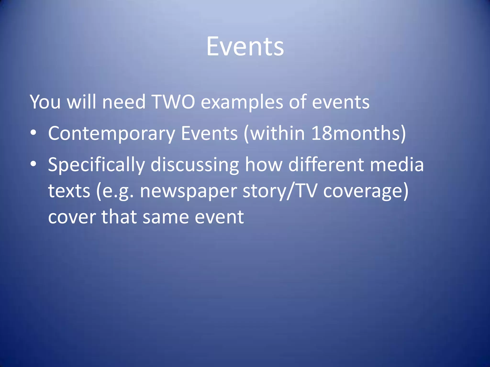 Events
You will need TWO examples of events
• Contemporary Events (within 18months)
• Specifically discussing how different media
texts (e.g. newspaper story/TV coverage)
cover that same event
 