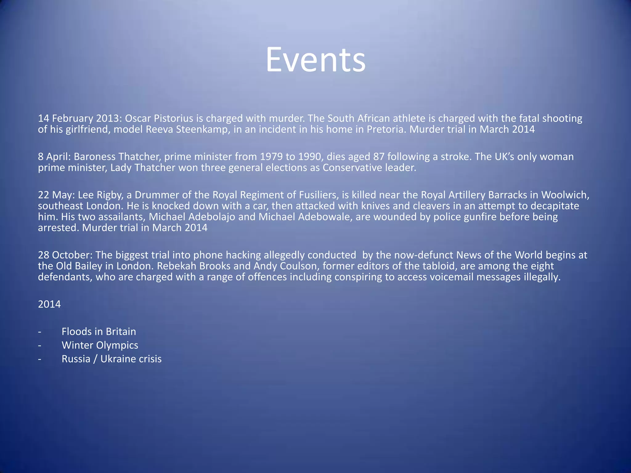 Events
14 February 2013: Oscar Pistorius is charged with murder. The South African athlete is charged with the fatal shooting
of his girlfriend, model Reeva Steenkamp, in an incident in his home in Pretoria. Murder trial in March 2014
8 April: Baroness Thatcher, prime minister from 1979 to 1990, dies aged 87 following a stroke. The UK’s only woman
prime minister, Lady Thatcher won three general elections as Conservative leader.
22 May: Lee Rigby, a Drummer of the Royal Regiment of Fusiliers, is killed near the Royal Artillery Barracks in Woolwich,
southeast London. He is knocked down with a car, then attacked with knives and cleavers in an attempt to decapitate
him. His two assailants, Michael Adebolajo and Michael Adebowale, are wounded by police gunfire before being
arrested. Murder trial in March 2014
28 October: The biggest trial into phone hacking allegedly conducted by the now-defunct News of the World begins at
the Old Bailey in London. Rebekah Brooks and Andy Coulson, former editors of the tabloid, are among the eight
defendants, who are charged with a range of offences including conspiring to access voicemail messages illegally.
2014
- Floods in Britain
- Winter Olympics
- Russia / Ukraine crisis
 