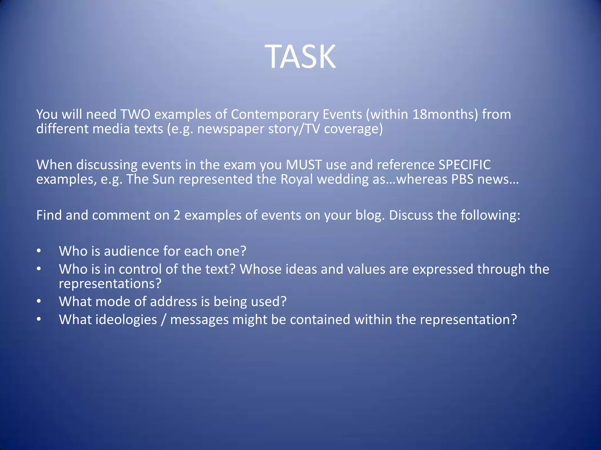 TASK
You will need TWO examples of Contemporary Events (within 18months) from
different media texts (e.g. newspaper story/TV coverage)
When discussing events in the exam you MUST use and reference SPECIFIC
examples, e.g. The Sun represented the Royal wedding as…whereas PBS news…
Find and comment on 2 examples of events on your blog. Discuss the following:
• Who is audience for each one?
• Who is in control of the text? Whose ideas and values are expressed through the
representations?
• What mode of address is being used?
• What ideologies / messages might be contained within the representation?
 