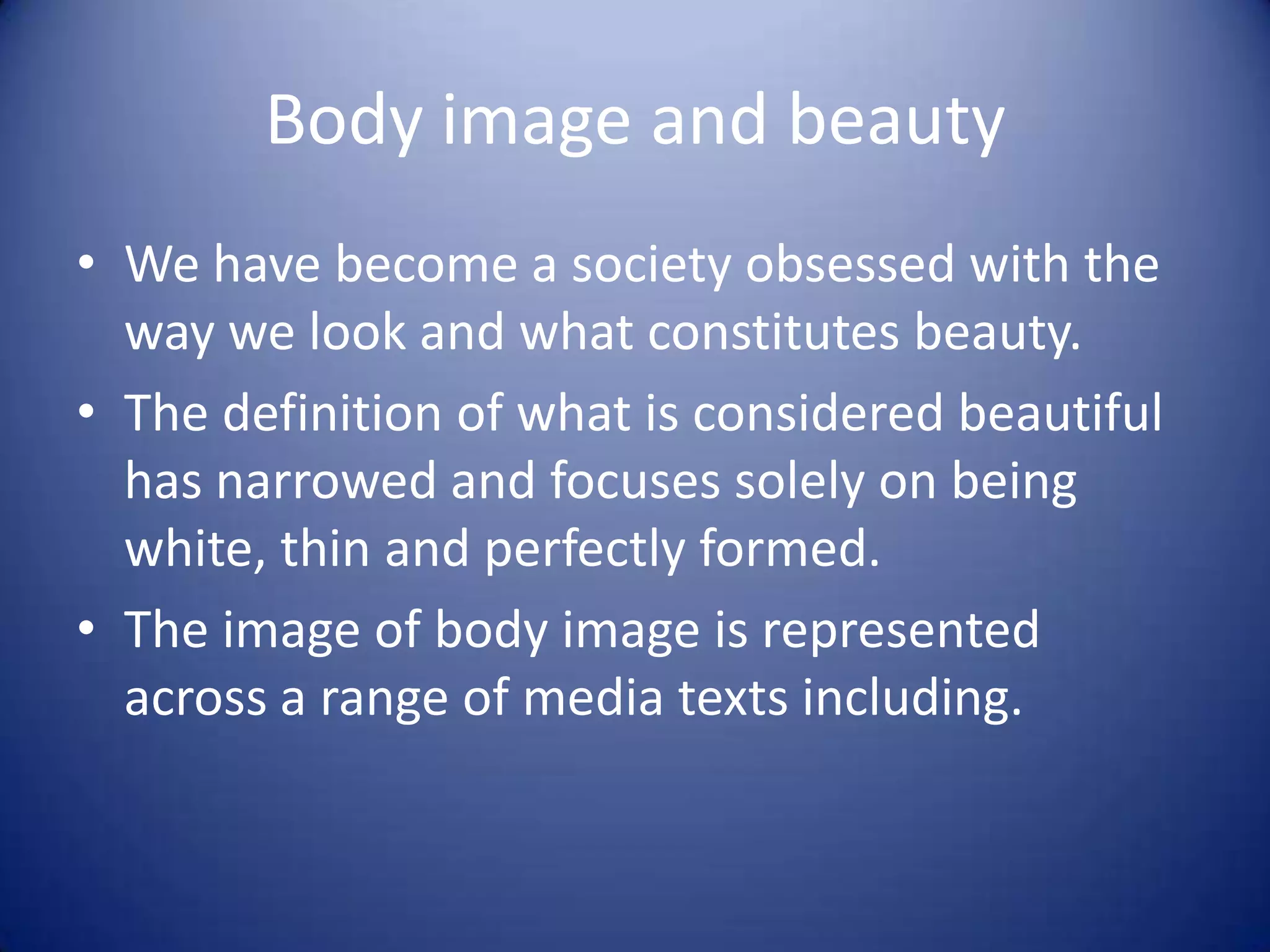 Body image and beauty
• We have become a society obsessed with the
way we look and what constitutes beauty.
• The definition of what is considered beautiful
has narrowed and focuses solely on being
white, thin and perfectly formed.
• The image of body image is represented
across a range of media texts including.
 
