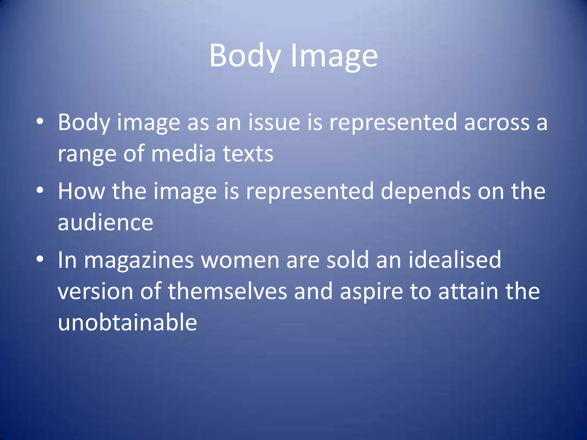 Body Image
• Body image as an issue is represented across a
range of media texts
• How the image is represented depends on the
audience
• In magazines women are sold an idealised
version of themselves and aspire to attain the
unobtainable
 