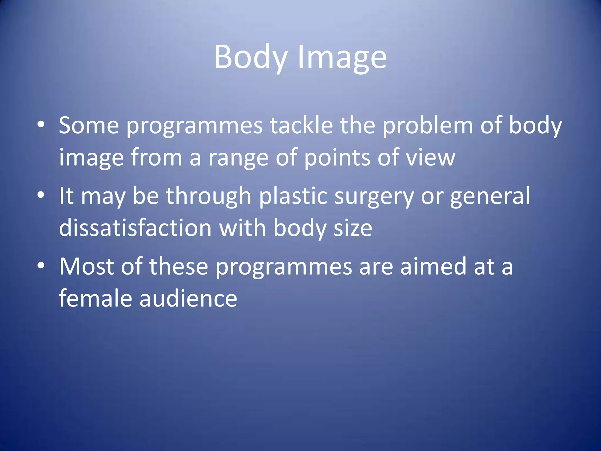 Body Image
• Some programmes tackle the problem of body
image from a range of points of view
• It may be through plastic surgery or general
dissatisfaction with body size
• Most of these programmes are aimed at a
female audience
 