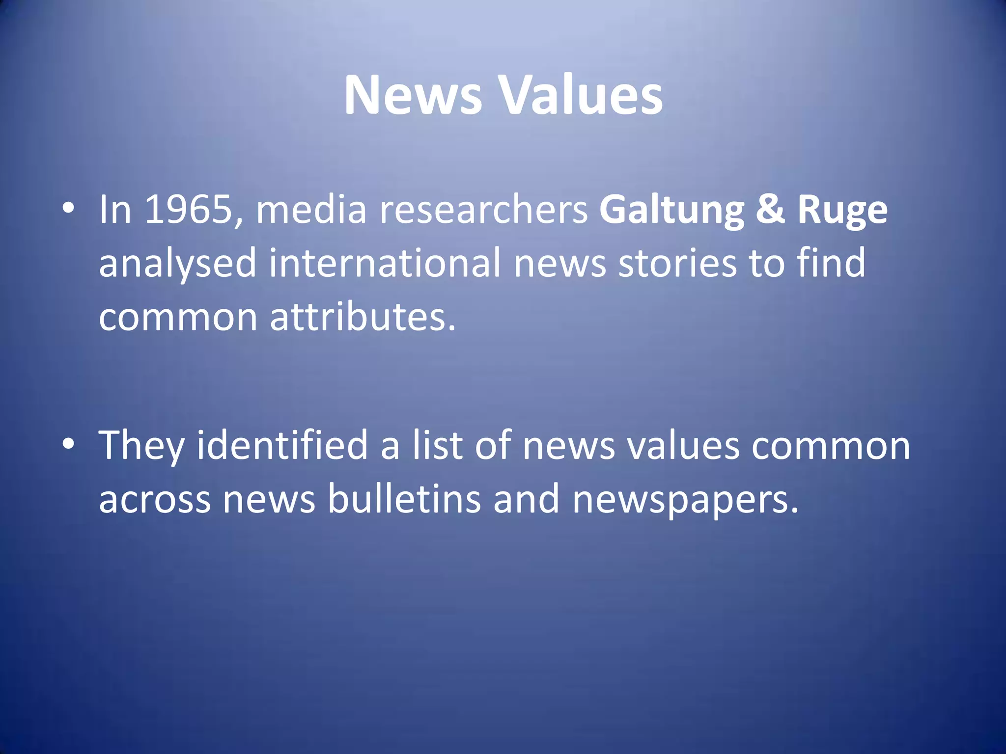 News Values
• In 1965, media researchers Galtung & Ruge
analysed international news stories to find
common attributes.
• They identified a list of news values common
across news bulletins and newspapers.
 