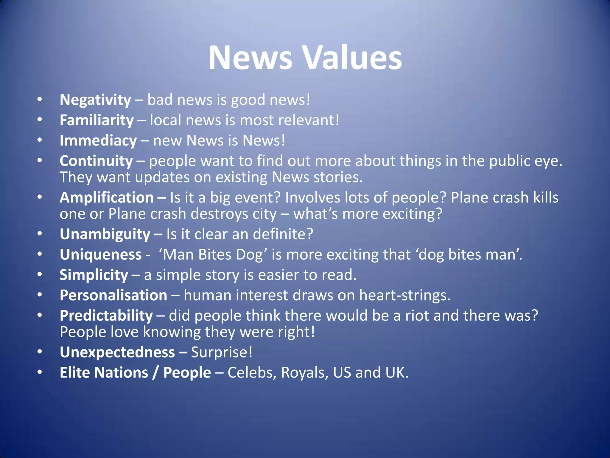 News Values
• Negativity – bad news is good news!
• Familiarity – local news is most relevant!
• Immediacy – new News is News!
• Continuity – people want to find out more about things in the public eye.
They want updates on existing News stories.
• Amplification – Is it a big event? Involves lots of people? Plane crash kills
one or Plane crash destroys city – what’s more exciting?
• Unambiguity – Is it clear an definite?
• Uniqueness - ‘Man Bites Dog’ is more exciting that ‘dog bites man’.
• Simplicity – a simple story is easier to read.
• Personalisation – human interest draws on heart-strings.
• Predictability – did people think there would be a riot and there was?
People love knowing they were right!
• Unexpectedness – Surprise!
• Elite Nations / People – Celebs, Royals, US and UK.
 