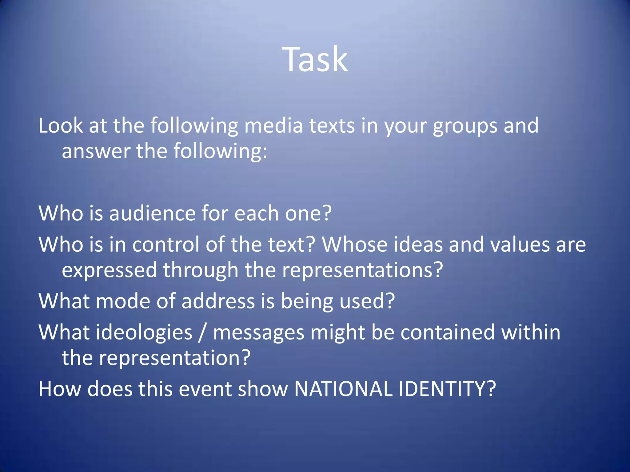 Task
Look at the following media texts in your groups and
answer the following:
Who is audience for each one?
Who is in control of the text? Whose ideas and values are
expressed through the representations?
What mode of address is being used?
What ideologies / messages might be contained within
the representation?
How does this event show NATIONAL IDENTITY?
 