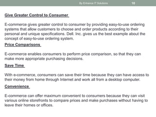 By Enhance IT Solutions 10
Give Greater Control to Consumer
E-commerce gives greater control to consumer by providing easy-to-use ordering
systems that allow customers to choose and order products according to their
personal and unique specifications. Dell. Inc. gives us the best example about the
concept of easy-to-use ordering system.
Price Comparisons
E-commerce enables consumers to perform price comparison, so that they can
make more appropriate purchasing decisions.
Save Time
With e-commerce, consumers can save their time because they can have access to
their money from home through Internet and work all from a desktop computer.
Convenience
E-commerce can offer maximum convenient to consumers because they can visit
various online storefronts to compare prices and make purchases without having to
leave their homes or offices.
 