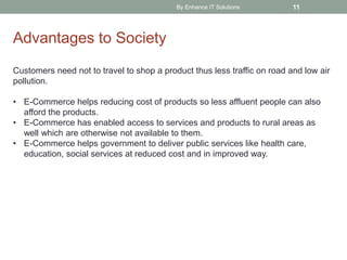 By Enhance IT Solutions 11
Advantages to Society
Customers need not to travel to shop a product thus less traffic on road and low air
pollution.
• E-Commerce helps reducing cost of products so less affluent people can also
afford the products.
• E-Commerce has enabled access to services and products to rural areas as
well which are otherwise not available to them.
• E-Commerce helps government to deliver public services like health care,
education, social services at reduced cost and in improved way.
 