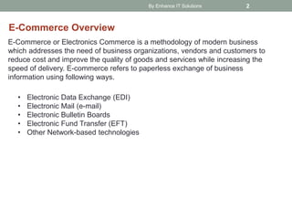 By Enhance IT Solutions 2
E-Commerce Overview
E-Commerce or Electronics Commerce is a methodology of modern business
which addresses the need of business organizations, vendors and customers to
reduce cost and improve the quality of goods and services while increasing the
speed of delivery. E-commerce refers to paperless exchange of business
information using following ways.
• Electronic Data Exchange (EDI)
• Electronic Mail (e-mail)
• Electronic Bulletin Boards
• Electronic Fund Transfer (EFT)
• Other Network-based technologies
 
