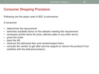 By Enhance IT Solutions 21
Consumer Shopping Procedure
Following are the steps used in B2C e-commerce:
A consumer
• determines the requirement
• searches available items on the website meeting the requirement.
• compares similar items for price, delivery date or any other terms.
• gives the order.
• pays the bill.
• receives the delivered item and review/inspect them.
• consults the vendor to get after service support or returns the product if not
satisfied with the delivered product.
 