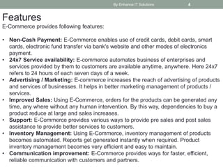 By Enhance IT Solutions 4
Features
E-Commerce provides following features:
• Non-Cash Payment: E-Commerce enables use of credit cards, debit cards, smart
cards, electronic fund transfer via bank's website and other modes of electronics
payment.
• 24x7 Service availability: E-commerce automates business of enterprises and
services provided by them to customers are available anytime, anywhere. Here 24x7
refers to 24 hours of each seven days of a week.
• Advertising / Marketing: E-commerce increases the reach of advertising of products
and services of businesses. It helps in better marketing management of products /
services.
• Improved Sales: Using E-Commerce, orders for the products can be generated any
time, any where without any human intervention. By this way, dependencies to buy a
product reduce at large and sales increases.
• Support: E-Commerce provides various ways to provide pre sales and post sales
assistance to provide better services to customers.
• Inventory Management: Using E-Commerce, inventory management of products
becomes automated. Reports get generated instantly when required. Product
inventory management becomes very efficient and easy to maintain.
• Communication improvement: E-Commerce provides ways for faster, efficient,
reliable communication with customers and partners.
 