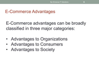 By Enhance IT Solutions 6
E-Commerce Advantages
E-Commerce advantages can be broadly
classified in three major categories:
• Advantages to Organizations
• Advantages to Consumers
• Advantages to Society
 