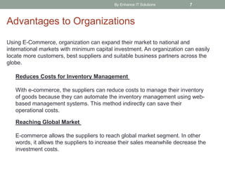 By Enhance IT Solutions 7
Advantages to Organizations
Using E-Commerce, organization can expand their market to national and
international markets with minimum capital investment. An organization can easily
locate more customers, best suppliers and suitable business partners across the
globe.
Reduces Costs for Inventory Management
With e-commerce, the suppliers can reduce costs to manage their inventory
of goods because they can automate the inventory management using web-
based management systems. This method indirectly can save their
operational costs.
Reaching Global Market
E-commerce allows the suppliers to reach global market segment. In other
words, it allows the suppliers to increase their sales meanwhile decrease the
investment costs.
 