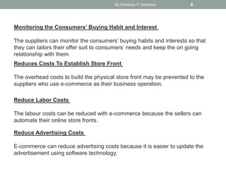By Enhance IT Solutions 8
Monitoring the Consumers’ Buying Habit and Interest
The suppliers can monitor the consumers’ buying habits and interests so that
they can tailors their offer suit to consumers’ needs and keep the on going
relationship with them.
Reduces Costs To Establish Store Front
The overhead costs to build the physical store front may be prevented to the
suppliers who use e-commerce as their business operation.
Reduce Labor Costs
The labour costs can be reduced with e-commerce because the sellers can
automate their online store fronts.
Reduce Advertising Costs
E-commerce can reduce advertising costs because it is easier to update the
advertisement using software technology.
 