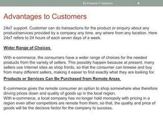 By Enhance IT Solutions 9
Advantages to Customers
24x7 support. Customer can do transactions for the product or enquiry about any
product/services provided by a company any time, any where from any location. Here
24x7 refers to 24 hours of each seven days of a week.
Wider Range of Choices
With e-commerce, the consumers have a wider range of choices for the needed
products from the variety of sellers. This possibly happen because at present, many
sellers use Internet sites as shop fronts, so that the consumer can browse and buy
from many different sellers, making it easier to find exactly what they are looking for.
Products or Services Can Be Purchased from Remote Areas
E-commerce gives the remote consumer an option to shop somewhere else therefore
driving prices down and quality of goods up in the local region.
With e-commerce, a local company has no longer hold monopoly with pricing in a
region even other competitors are remote from them, so that, the quality and price of
goods will be the decisive factor for the company to success.
 