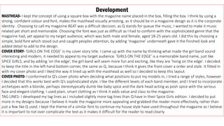 Development
MASTHEAD- I kept the concept of using a square box with the magazine name placed in the box, filling the box. I think by using a
strong, confident colour and font, makes the masthead visually arresting, as it should be in a magazine design as it is the corporate
identity . Choosing to call my magazine BEAT was a difficult decision, as Q stands for queue the music, I wanted to make it music
related yet short and memorable. Choosing the font was just as difficult as I had to conform with the sophisticated genre that the
magazine had, yet appeal to my target audience, which was both male and female, aged 18-25 years old. I did this by choosing a
simple, bold font which stood out and caught peoples attention, by adding ‘magazine’ underneath gave it the finished look and
added detail to add to the design.
COVER STORY- ‘GIRLS ON THE EDGE’ is my cover story title. I came up with the name by thinking what made the girl band sound
interesting and modern, it needed to appeal to my target audience. ‘GIRLS ON THE EDGE’ is a memorable band name, just like
SPICE GIRLS, and by adding ‘on the edge’, the girl band will seem more fun and exciting, like they are ‘living on the edge’. I decided
to keep the title in the left hand bottom corner, the same as Q, because I think it gives the front cover a order and style. It fitted in
with my cover photo and I liked the way it lined up with the masthead as well so I decided to keep this layout.
COVER PHOTO- I conformed to Q’s cover photo when deciding what positions to put my models in, I tried a range of styles, however
I decided that this works best with Q’s sophisticated style. I like the different levels of each band member, and I tried to incorporate
archetypes with a blonde, perhaps stereotypically dumb like baby spice and the dark head acting as posh spice with the serious
face and elegant clothing. I used plain, smart clothing as I think it adds value and class to the magazine.
TAG LINES- I developed my tag lines as I included slightly more tag lines than Q have in their Spice Girls edition. I decided to put
more in my designs because I believe it made the magazine more appealing and grabbed the reader more effectively, rather than
just a few like Q used. I kept the theme of a similar font to continue my house style have used throughout the magazine as I believe
it is important to not over complicate the text as it makes it difficult for the reader to read clearly.
 