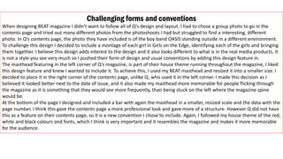 Challenging forms and conventions
When designing BEAT magazine I didn’t want to follow all of Q’s design and layout. I had to chose a group photo to go in the
contents page and tried out many different photos from the photoshoots I had but struggled to find a interesting, different
photo. In Q’s contents page, the photo they have included is of the boy band OASIS standing outside in a different environment.
To challenge this design I decided to include a montage of each girl in Girls on the Edge, identifying each of the girls and bringing
them together. I believe this design adds interest to the design and it also looks different to what is in the real media products. It
is not a style you see very much so I pushed their form of design and usual conventions by adding this design feature in.
The masthead featuring in the left corner of Q’s magazine, is part of their house theme running throughout the magazine, I liked
this design feature and knew I wanted to include it. To achieve this, I used my BEAT masthead and resized it into a smaller size. I
decided to place it in the right corner of the contents page, unlike Q, who used it in the left corner. I made this decision as I
believed it looked better next to the date of issue, and it also made my masthead more memorable for people flicking through
the magazine as it is something that they would see more frequently, than being stuck on the left where the magazine spine
would be.
At the bottom of the page I designed and included a bar with again the masthead in a smaller, resized scale and the data with the
page number. I think this gave the contents page a more professional look and gave more of a structure. However Q did not have
this as a feature on their contents page, so it is a new convention I chose to include. Again, I followed my house theme of the red,
white and black colours and fonts, which I think is very important and it resembles the magazine and makes it more memorable
for the audience.
 