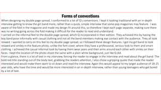 Forms of conventions
When designing my double page spread, I conformed to a lot of Q’s conventions. I kept it looking traditional with an in-depth
interview getting to know the girl band more, rather than a quick, simple interview that some pop magazines may feature. I was
aware of the fold in the magazine and made my design fit around this, so therefore I kept each page separate, making sure there
was no writing going across the fold making it difficult for the reader to read and understand.
I carried on the informal feel to the double page spread, which Q incorporated in their edition. They achieved this by having the
boy band pose informally with casual clothing and not all the band members making eye contact with the audience. They all look
relaxed. I wanted to carry on this feel to my double page spread, so I followed these design features. I got my girl band to look
relaxed and smiley in the feature photo, unlike the font cover, where they have a professional, serious look to them and smart
clothing. I achieved the casual informal look by having them wear jeans and their arms around each other with smiles on their
faces. I kept the location of the photo shoot the same with a plain white background, just like Q did.
From a glance, there is a lot of text in my interview, forcing the reader to engage in the interview and read about the girl band. The
bold red title standing out of the body text, grabbing the readers attention, I also chose a gripping quote that made the reader
interested and would make them want to sit down and read the interview. Again this would appeal to my target audience of 18-25
year olds, who have the time and would be more interested in an in-depth interview, rather than young teenagers who get bored
by a lot of text.
 