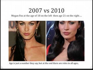 2007 vs 2010
Megan Fox at the age of 18 on the left then age 21 on the right….
Age is just a number they say, but at the end there are rules to all ages..
 