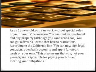 18year old Benefits
As an 18-year-old, you can work without special rules
or your parents' permission. You can rent an apartment
and buy property (although you can't rent a car). You
can get a driver's license that has no restrictions.
According to the California Bar, "You can now sign legal
contracts, open bank accounts and apply for credit
cards on your own." This also means that you, not your
parents, are responsible for paying your bills and
meeting your obligations.
 