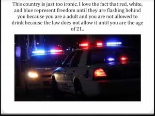 This country is just too ironic. I love the fact that red, white,
and blue represent freedom until they are flashing behind
you because you are a adult and you are not allowed to
drink because the law does not allow it until you are the age
of 21..
 