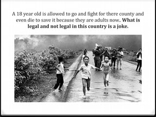 A 18 year old is allowed to go and fight for there county and
even die to save it because they are adults now.. What is
legal and not legal in this country is a joke.
 
