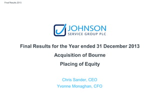Final Results 2013
Final Results for the Year ended 31 December 2013
Acquisition of Bourne
Placing of Equity
Chris Sander, CEO
Yvonne Monaghan, CFO
 