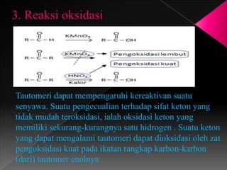 3. Reaksi oksidasi
Tautomeri dapat mempengaruhi kereaktivan suatu
senyawa. Suatu pengecualian terhadap sifat keton yang
tidak mudah teroksidasi, ialah oksidasi keton yang
memiliki sekurang-kurangnya satu hidrogen . Suatu keton
yang dapat mengalami tautomeri dapat dioksidasi oleh zat
pengoksidasi kuat pada ikatan rangkap karbon-karbon
(dari) tautomer enolnya
 