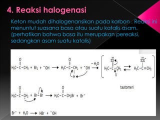 Keton mudah dihalogenansikan pada karbon . Reaksi ini
menuntut suasana basa atau suatu katalis asam.
(perhatikan bahwa basa itu merupakan pereaksi,
sedangkan asam suatu katalis)
 