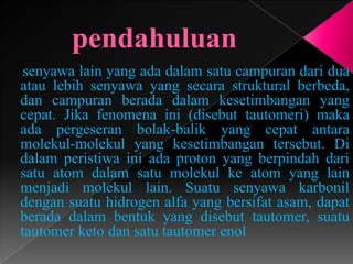 senyawa lain yang ada dalam satu campuran dari dua
atau lebih senyawa yang secara struktural berbeda,
dan campuran berada dalam kesetimbangan yang
cepat. Jika fenomena ini (disebut tautomeri) maka
ada pergeseran bolak-balik yang cepat antara
molekul-molekul yang kesetimbangan tersebut. Di
dalam peristiwa ini ada proton yang berpindah dari
satu atom dalam satu molekul ke atom yang lain
menjadi molekul lain. Suatu senyawa karbonil
dengan suatu hidrogen alfa yang bersifat asam, dapat
berada dalam bentuk yang disebut tautomer, suatu
tautomer keto dan satu tautomer enol
 