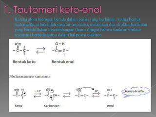 Karena atom hidrogen berada dalam posisi yang berlainan, kedua bentuk
tautomerik ini bukanlah struktur resonansi, melainkan dua struktur berlainan
yang berada dalam kesetimbangan (harus diingat bahwa struktur-struktur
resonansi berbeda hanya dalam hal posisi elektron
 