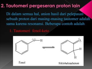 Di dalam semua hal, anion hasil dari pelepasan
sebuah proton dari masing-masing tautomer adalah
sama karena resonansi. Beberapa contoh adalah:
1. Tautomeri fenol-keto
 