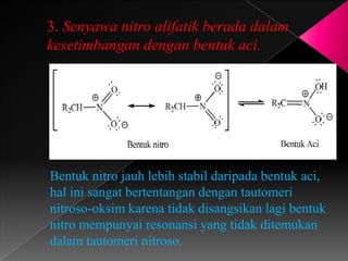 3. Senyawa nitro alifatik berada dalam
kesetimbangan dengan bentuk aci.
Bentuk nitro jauh lebih stabil daripada bentuk aci,
hal ini sangat bertentangan dengan tautomeri
nitroso-oksim karena tidak disangsikan lagi bentuk
nitro mempunyai resonansi yang tidak ditemukan
dalam tautomeri nitroso.
 