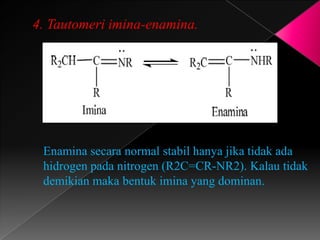 4. Tautomeri imina-enamina.
Enamina secara normal stabil hanya jika tidak ada
hidrogen pada nitrogen (R2C=CR-NR2). Kalau tidak
demikian maka bentuk imina yang dominan.
 