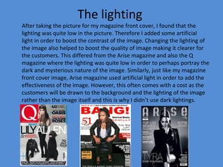 The lighting
After taking the picture for my magazine front cover, I found that the
lighting was quite low in the picture. Therefore I added some artificial
light in order to boost the contrast of the image. Changing the lighting of
the image also helped to boost the quality of image making it clearer for
the customers. This differed from the Arise magazine and also the Q
magazine where the lighting was quite low in order to perhaps portray the
dark and mysterious nature of the image. Similarly, just like my magazine
front cover image, Arise magazine used artificial light in order to add the
effectiveness of the image. However, this often comes with a cost as the
customers will be drawn to the background and the lighting of the image
rather than the image itself and this is why I didn’t use dark lightings.
 