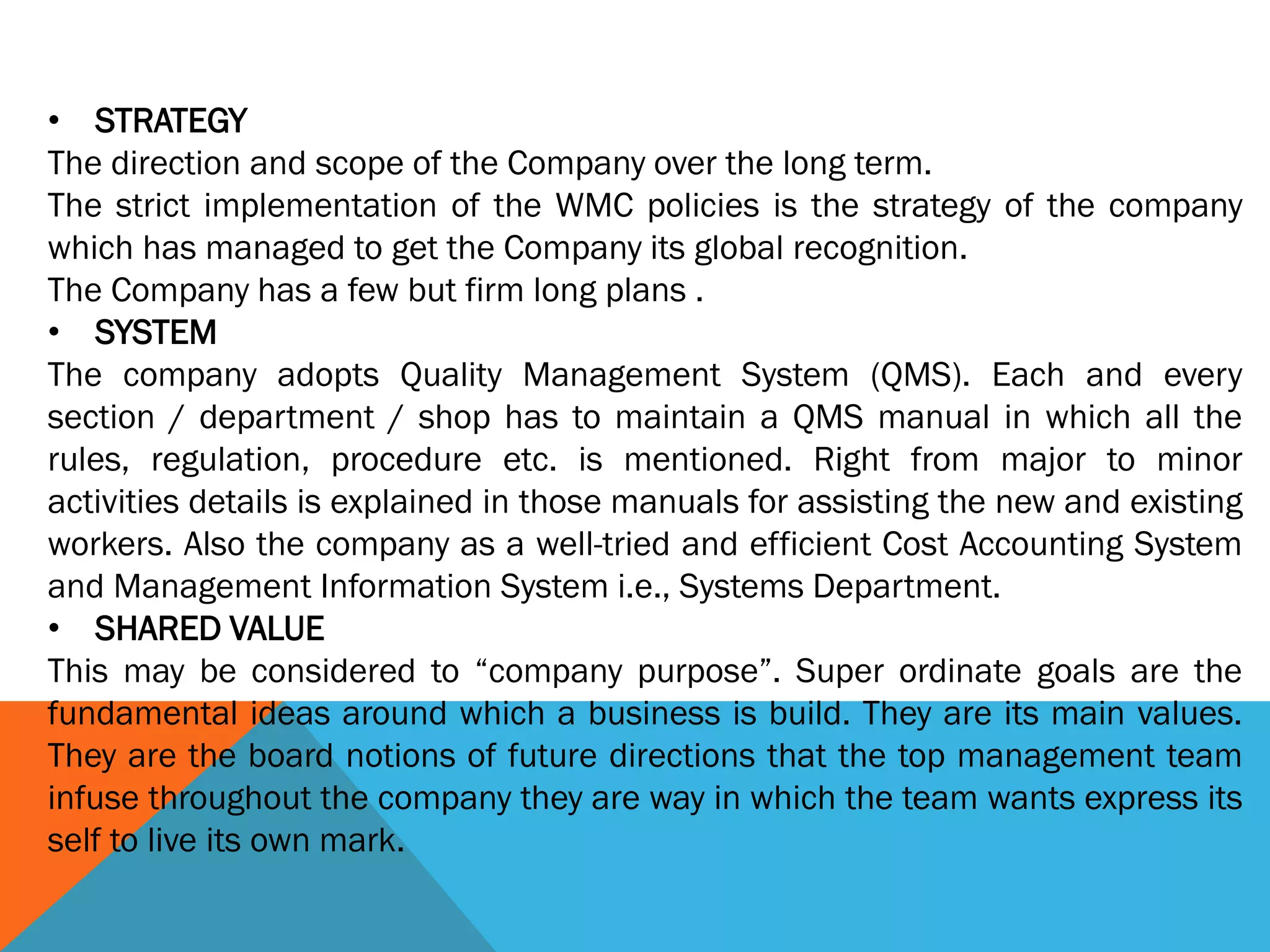 • STRATEGY
The direction and scope of the Company over the long term.
The strict implementation of the WMC policies is the strategy of the company
which has managed to get the Company its global recognition.
The Company has a few but firm long plans .
• SYSTEM
The company adopts Quality Management System (QMS). Each and every
section / department / shop has to maintain a QMS manual in which all the
rules, regulation, procedure etc. is mentioned. Right from major to minor
activities details is explained in those manuals for assisting the new and existing
workers. Also the company as a well-tried and efficient Cost Accounting System
and Management Information System i.e., Systems Department.
• SHARED VALUE
This may be considered to “company purpose”. Super ordinate goals are the
fundamental ideas around which a business is build. They are its main values.
They are the board notions of future directions that the top management team
infuse throughout the company they are way in which the team wants express its
self to live its own mark.
 