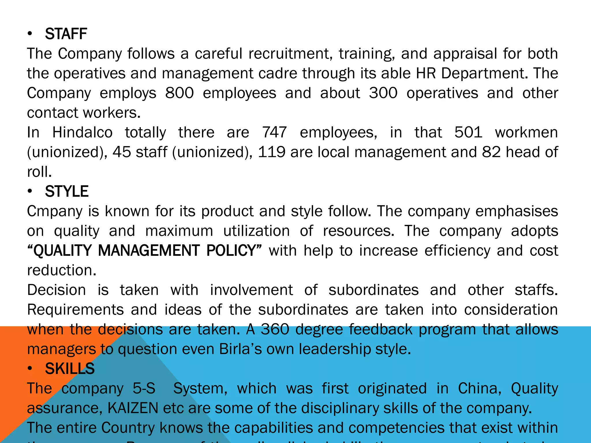 • STAFF
The Company follows a careful recruitment, training, and appraisal for both
the operatives and management cadre through its able HR Department. The
Company employs 800 employees and about 300 operatives and other
contact workers.
In Hindalco totally there are 747 employees, in that 501 workmen
(unionized), 45 staff (unionized), 119 are local management and 82 head of
roll.
• STYLE
Cmpany is known for its product and style follow. The company emphasises
on quality and maximum utilization of resources. The company adopts
“QUALITY MANAGEMENT POLICY” with help to increase efficiency and cost
reduction.
Decision is taken with involvement of subordinates and other staffs.
Requirements and ideas of the subordinates are taken into consideration
when the decisions are taken. A 360 degree feedback program that allows
managers to question even Birla’s own leadership style.
• SKILLS
The company 5-S System, which was first originated in China, Quality
assurance, KAIZEN etc are some of the disciplinary skills of the company.
The entire Country knows the capabilities and competencies that exist within
 