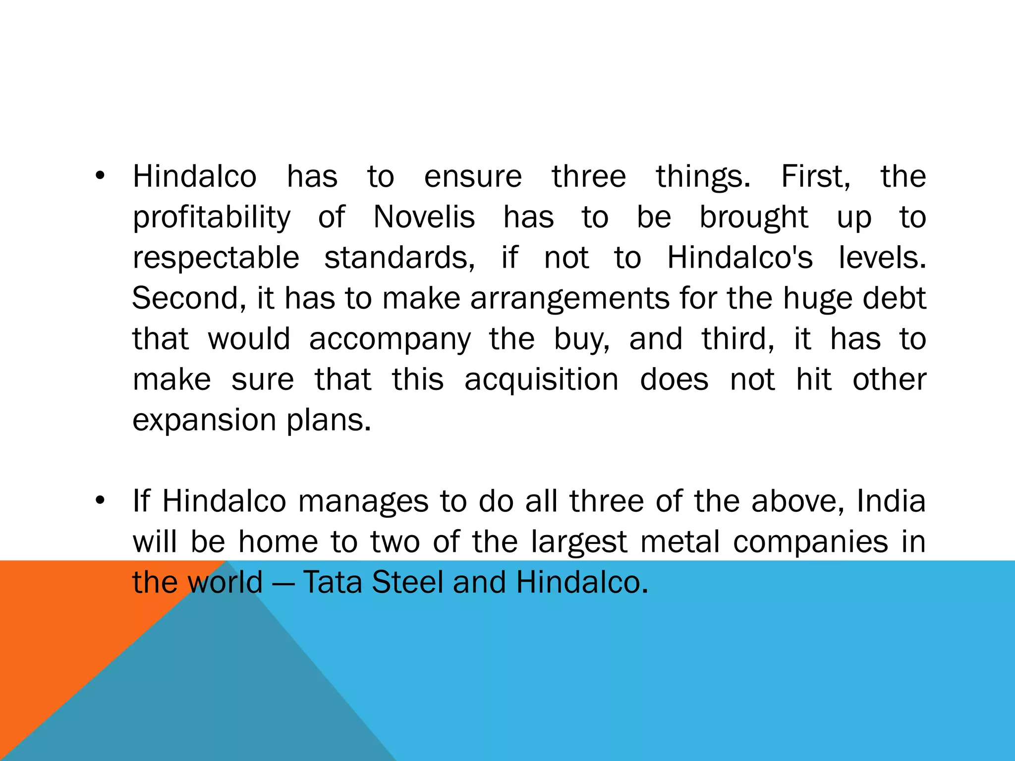 • Hindalco has to ensure three things. First, the
profitability of Novelis has to be brought up to
respectable standards, if not to Hindalco's levels.
Second, it has to make arrangements for the huge debt
that would accompany the buy, and third, it has to
make sure that this acquisition does not hit other
expansion plans.
• If Hindalco manages to do all three of the above, India
will be home to two of the largest metal companies in
the world — Tata Steel and Hindalco.
 