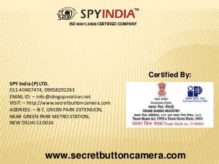 SPY India (P) LTD.
011-40407474, 09958292263
EMAIL ID: – info@stingoperation.net
VISIT: – http://www.secretbuttoncamera.com
ADDRESS: – B-7, GREEN PARK EXTENSION,
NEAR GREEN PARK METRO STATION,
NEW DELHI-110016
www.secretbuttoncamera.com
Certified By:
 