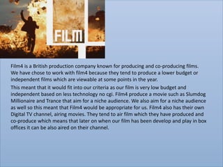 Film4 is a British production company known for producing and co-producing films.
We have chose to work with film4 because they tend to produce a lower budget or
independent films which are viewable at some points in the year.
This meant that it would fit into our criteria as our film is very low budget and
independent based on less technology no cgi. Film4 produce a movie such as Slumdog
Millionaire and Trance that aim for a niche audience. We also aim for a niche audience
as well so this meant that Film4 would be appropriate for us. Film4 also has their own
Digital TV channel, airing movies. They tend to air film which they have produced and
co-produce which means that later on when our film has been develop and play in box
offices it can be also aired on their channel.
 