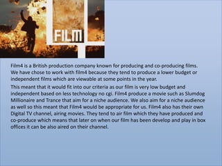 Film4 is a British production company known for producing and co-producing films.
We have chose to work with film4 because they tend to produce a lower budget or
independent films which are viewable at some points in the year.
This meant that it would fit into our criteria as our film is very low budget and
independent based on less technology no cgi. Film4 produce a movie such as Slumdog
Millionaire and Trance that aim for a niche audience. We also aim for a niche audience
as well so this meant that Film4 would be appropriate for us. Film4 also has their own
Digital TV channel, airing movies. They tend to air film which they have produced and
co-produce which means that later on when our film has been develop and play in box
offices it can be also aired on their channel.
 